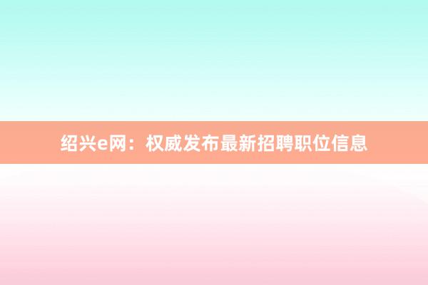 绍兴e网：权威发布最新招聘职位信息